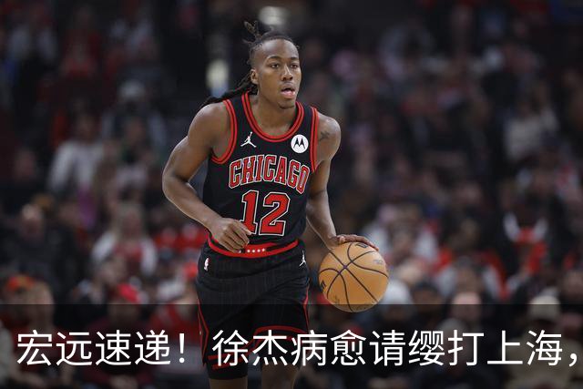 宏远速递！徐杰病愈请缨打上海，陈老板做重要决定，徐昕拉胯创纪录