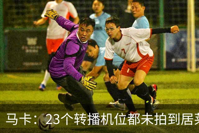 马卡：23个转播机位都未拍到居莱尔肘击清晰画面，VAR无法介入